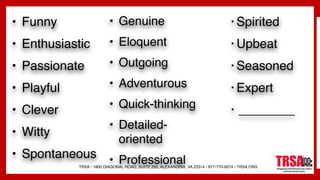 TRSA • 1800 DIAGONAL ROAD, SUITE 200, ALEXANDRIA, VA 22314 • 877-770-9274 • TRSA.ORG
• Funny
• Enthusiastic
• Passionate
• Playful
• Clever
• Witty
• Spontaneous
• Genuine
• Eloquent
• Outgoing
• Adventurous
• Quick-thinking
• Detailed-
oriented
• Professional
• Spirited
• Upbeat
• Seasoned
• Expert
• ________
 