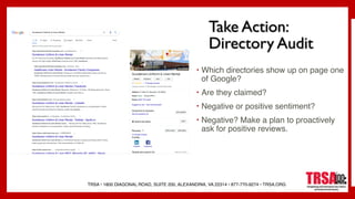 TRSA • 1800 DIAGONAL ROAD, SUITE 200, ALEXANDRIA, VA 22314 • 877-770-9274 • TRSA.ORG
Take Action:
Directory Audit
• Which directories show up on page one
of Google?
• Are they claimed?
• Negative or positive sentiment?
• Negative? Make a plan to proactively
ask for positive reviews.
 