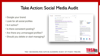 TRSA • 1800 DIAGONAL ROAD, SUITE 200, ALEXANDRIA, VA 22314 • 877-770-9274 • TRSA.ORG
Take Action: Social Media Audit
• Google your brand
• Look for all social profiles
• Is it active?
• Is there consistent posting?
• Are there any unmanaged profiles?
• Should you delete or start managing?
 