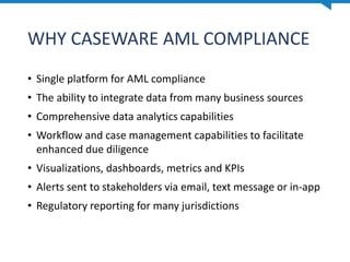 WHY CASEWARE AML COMPLIANCE
• Single platform for AML compliance
• The ability to integrate data from many business sources
• Comprehensive data analytics capabilities
• Workflow and case management capabilities to facilitate
enhanced due diligence
• Visualizations, dashboards, metrics and KPIs
• Alerts sent to stakeholders via email, text message or in-app
• Regulatory reporting for many jurisdictions
 