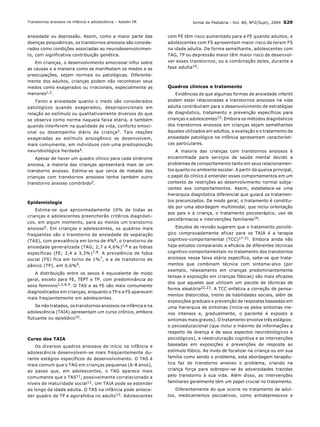 Jornal de Pediatria - Vol. 80, N∫2(Supl), 2004 S29
ansiedade ou depress„o. Assim, como a maior parte das
doenÁas psiqui·tricas, os transtornos ansiosos s„o conside-
rados como condiÁıes associadas ao neurodesenvolvimen-
to, com significativa contribuiÁ„o genÈtica.
Em crianÁas, o desenvolvimento emocional influi sobre
as causas e a maneira como se manifestam os medos e as
preocupaÁıes, sejam normais ou patolÛgicas. Diferente-
mente dos adultos, crianÁas podem n„o reconhecer seus
medos como exagerados ou irracionais, especialmente as
menores1,2.
Tanto a ansiedade quanto o medo s„o considerados
patolÛgicos quando exagerados, desproporcionais em
relaÁ„o ao estÌmulo ou qualitativamente diversos do que
se observa como norma naquela faixa et·ria, e tambÈm
quando interferem na qualidade de vida, conforto emoci-
onal ou desempenho di·rio da crianÁa3. Tais reaÁıes
exageradas ao estÌmulo ansiogÍnico se desenvolvem,
mais comumente, em indivÌduos com uma predisposiÁ„o
neurobiolÛgica herdada4.
Apesar de haver um quadro clÌnico para cada sÌndrome
ansiosa, a maioria das crianÁas apresentar· mais de um
transtorno ansioso. Estima-se que cerca de metade das
crianÁas com transtornos ansiosos tenha tambÈm outro
transtorno ansioso comÛrbido2.
Epidemiologia
Estima-se que aproximadamente 10% de todas as
crianÁas e adolescentes preencher„o critÈrios diagnÛsti-
cos, em algum momento, para ao menos um transtorno
ansioso5. Em crianÁas e adolescentes, os quadros mais
freq¸entes s„o o transtorno de ansiedade de separaÁ„o
(TAS), com prevalÍncia em torno de 4%6, o transtorno de
ansiedade generalizada (TAG; 2,7 a 4,6%)7,8 e as fobias
especÌficas (FE; 2,4 a 3,3%)7,8. A prevalÍncia de fobia
social (FS) fica em torno de 1%7, e a de transtorno de
p‚nico (TP), em 0,6%9.
A distribuiÁ„o entre os sexos È equivalente de modo
geral, exceto para FE, TEPT e TP, com predomin‚ncia do
sexo feminino1,2,8,9. O TAS e as FE s„o mais comumente
diagnosticados em crianÁas, enquanto o TP e a FS aparecem
mais freq¸entemente em adolescentes.
Se n„o tratados, os transtornos ansiosos na inf‚ncia e na
adolescÍncia (TAIA) apresentam um curso crÙnico, embora
flutuante ou episÛdico10.
Curso dos TAIA
Os diversos quadros ansiosos de inÌcio na inf‚ncia e
adolescÍncia desenvolvem-se mais freq¸entemente du-
rante est·gios especÌficos do desenvolvimento. O TAS È
mais comum que o TAG em crianÁas pequenas (6-8 anos),
ao passo que, em adolescentes, o TAG aparece mais
comumente que o TAS11, possivelmente correlacionado a
nÌveis de maturidade social12. Um TAIA pode se estender
ao longo da idade adulta. O TAS na inf‚ncia pode antece-
der quadro de TP e agorafobia no adulto13. Adolescentes
com FE tÍm risco aumentado para a FE quando adultos, e
adolescentes com FS apresentam maior risco de terem FS
na idade adulta. De forma semelhante, adolescentes com
TAG, TP ou depress„o maior tÍm maior risco de desenvol-
ver esses transtornos, ou a combinaÁ„o deles, durante a
fase adulta14.
Quadros clÌnicos e tratamento
EvidÍncias de que algumas formas de ansiedade infantil
podem estar relacionadas a transtornos ansiosos na vida
adulta contribuÌram para o desenvolvimento de estratÈgias
de diagnÛstico, tratamento e prevenÁ„o especÌficos para
crianÁas e adolescentes15. Embora os mÈtodos diagnÛsticos
dos transtornos ansiosos em crianÁas sejam semelhantes
‡queles utilizados em adultos, a avaliaÁ„o e o tratamento da
ansiedade patolÛgica na inf‚ncia apresentam caracterÌsti-
cas particulares.
A maioria das crianÁas com transtornos ansiosos È
encaminhada para serviÁos de sa˙de mental devido a
problemas de comportamento tanto em seus relacionamen-
tos quanto no ambiente escolar. A partir da queixa principal,
o papel do clÌnico È entender esses comportamentos em um
contexto de restriÁıes ao desenvolvimento normal subja-
centes aos comportamentos. Assim, estabelece-se uma
hierarquia diagnÛstica diferencial que guiar· os tratamen-
tos preconizados. De modo geral, o tratamento È constitu-
Ìdo por uma abordagem multimodal, que inclui orientaÁ„o
aos pais e ‡ crianÁa, o tratamento psicoter·pico, uso de
psicof·rmacos e intervenÁıes familiares16.
Estudos de revis„o sugerem que o tratamento psicolÛ-
gico comprovadamente eficaz para os TAIA È a terapia
cognitivo-comportamental (TCC)17-21. Embora ainda n„o
haja estudos comparando a efic·cia de diferentes tÈcnicas
cognitivo-comportamentais no tratamento dos transtornos
ansiosos nessa faixa et·ria especÌfica, sabe-se que trata-
mentos que combinam tÈcnica com sintoma-alvo (por
exemplo, relaxamento em crianÁas predominantemente
tensas e exposiÁ„o em crianÁas fÛbicas) s„o mais eficazes
dos que aqueles que utilizam um pacote de tÈcnicas de
forma aleatÛria22,23. A TCC enfatiza a correÁ„o de pensa-
mentos distorcidos, treino de habilidades sociais, alÈm de
exposiÁıes graduais e prevenÁ„o de respostas baseadas em
uma hierarquia de sintomas (inicia-se pelos sintomas me-
nos intensos e, gradualmente, o paciente È exposto a
sintomas mais graves). O tratamento envolve trÍs est·gios:
o psicoeducacional (que inclui o m·ximo de informaÁıes a
respeito da doenÁa e de seus aspectos neurobiolÛgicos e
psicolÛgicos), a reestruturaÁ„o cognitiva e as intervenÁıes
baseadas em exposiÁıes e prevenÁıes de resposta ao
estÌmulo fÛbico. Ao invÈs de focalizar na crianÁa ou em sua
famÌlia como sendo o problema, esta abordagem terapÍu-
tica faz do transtorno ansioso o problema, criando na
crianÁa forÁa para sobrepor-se ‡s adversidades trazidas
pelo transtorno ‡ sua vida. AlÈm disso, as intervenÁıes
familiares geralmente tÍm um papel crucial no tratamento.
Diferentemente do que ocorre no tratamento de adul-
tos, medicamentos psicoativos, como antidepressivos e
Transtornos ansiosos na inf‚ncia e adolescÍncia ñ Asbahr FR
 