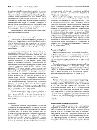 S30 Jornal de Pediatria - Vol. 80, N∫2(supl), 2004
ansiolÌticos, n„o s„o considerados terapÍutica de primeira
escolha em crianÁas e adolescentes portadores de transtor-
nos ansiosos. Para muitas crianÁas e adolescentes, particu-
larmente quando os sintomas s„o muito intensos e/ou o
paciente recusa-se a executar as exposiÁıes, a TCC n„o se
mostra eficaz. Nesses casos, a farmacoterapia como mono-
terapia ou em associaÁ„o ‡ TCC pode ser o tratamento de
escolha. Apesar das evidÍncias clÌnicas, n„o h· na literatura
estudos controlados comparando a efic·cia da TCC, da
farmacoterapia e da combinaÁ„o das duas24.
Seguem os diversos quadros clÌnicos dos TAIA e respec-
tivos tratamentos preconizados.
Transtorno de ansiedade de separaÁ„o
Caracteriza-se por ansiedade excessiva em relaÁ„o ao
afastamento dos pais ou seus substitutos, n„o adequada ao
nÌvel de desenvolvimento, que persiste por, no mÌnimo, 4
semanas. Os sintomas causam sofrimento intenso e preju-
Ìzos significativos em diferentes ·reas da vida da crianÁa ou
adolescente6.
As crianÁas ou adolescentes, quando sozinhas, temem
que algo possa acontecer a seus pais ou a si mesmas, tais
como doenÁas, acidentes, seq¸estros, assaltos, etc., algo
que os afaste definitivamente deles. Como conseq¸Íncia,
apegam-se excessivamente a seus cuidadores, n„o permi-
tindo seu afastamento. Em casa, resistem a dormir, neces-
sitando de companhia constante. Freq¸entemente tÍm
pesadelos que versam sobre seus temores de separaÁ„o. A
recusa a freq¸entar a escola tambÈm È comum nesses
pacientes10,24. A crianÁa deseja ir ‡ escola, demonstra boa
adaptaÁ„o prÈvia, mas apresenta intenso sofrimento quan-
do necessita afastar-se de casa. As descriÁıes acima expos-
tas comumente s„o acompanhadas de manifestaÁıes so-
m·ticas de ansiedade, tais como dor abdominal, dor de
cabeÁa, n·usea e vÙmitos. CrianÁas maiores podem mani-
festar sintomas cardiovasculares, como palpitaÁıes, tontu-
ra e sensaÁ„o de desmaio. Esses sintomas prejudicam a
autonomia da crianÁa e podem restringir suas atividades
acadÍmicas, sociais e familiares, gerando um grande es-
tresse pessoal e familiar. Sentem-se humilhadas e medro-
sas, o que resulta em baixa auto-estima.
Estudos retrospectivos sugerem que a presenÁa de
ansiedade de separaÁ„o na inf‚ncia È um fator de risco
para o desenvolvimento de diversos transtornos de ansi-
edade, entre eles os transtornos do p‚nico e de humor, na
vida adulta25.
Tratamento
A abordagem cognitivo-comportamental utilizada em
crianÁas que se recusam a ir ‡ escola por medo de se separar
de sua m„e e/ou de seu pai preconiza o retorno ‡ escola
(exposiÁ„o-alvo). No entanto, esta exposiÁ„o deve ser
gradual, permitindo a habituaÁ„o ‡ ansiedade, respeitando-
se as limitaÁıes da crianÁa e seu grau de sofrimento e
comprometimento. Deve haver uma sintonia entre a escola,
os pais e o terapeuta quanto aos objetivos, conduta e
manejo do tratamento. As intervenÁıes familiares objeti-
vam conscientizar a famÌlia sobre o transtorno, auxili·-la a
aumentar a autonomia e a competÍncia da crianÁa e
reforÁar suas conquistas16.
As intervenÁıes farmacolÛgicas s„o necess·rias quando
os sintomas s„o graves e incapacitantes, embora estudos
controlados documentando seu uso sejam limitados. O uso
de antidepressivos tricÌclicos, como a imipramina, mostra
resultados controversos. Os benzodiazepÌnicos, apesar dos
poucos estudos controlados que avaliam a sua efic·cia, s„o
utilizados para ansiedade antecipatÛria e para alÌvio dos
sintomas durante o perÌodo de latÍncia dos antidepressivos.
Os inibidores seletivos da recaptura de serotonina (ISRS)
podem ser efetivos para o alÌvio dos sintomas de ansiedade,
sendo considerados medicaÁ„o de primeira escolha devido
ao seu perfil de efeitos colaterais, maior seguranÁa e f·cil
administraÁ„o, principalmente quando h· comorbidade com
transtorno de humor. Recentemente, a fluvoxamina e a
fluoxetina (ISRS) mostraram-se eficazes para o tratamento
do TAS a curto prazo16,26,27.
Transtorno do p‚nico
Caracterizado pela presenÁa de ataques de p‚nico (pre-
senÁa de medo intenso de morrer, associado a in˙meros
sintomas autonÙmicos, como taquicardia, sudorese, tontu-
ra, falta de ar, dor no peito, dor abdominal, tremores),
seguidos de preocupaÁ„o persistente de vir a ter novos
ataques28.
Pouco observado em crianÁas pequenas, sua freq¸Íncia
aumenta bastante no final da adolescÍncia. Em 30 a 50%
dos pacientes, observa-se o desenvolvimento de agorafobia
(esquiva de situaÁıes/locais de difÌcil saÌda em caso de mal-
estar ou ataque de p‚nico: locais fechados como cinemas,
aglomeraÁıes como entrada/saÌda da escola, etc.)29.
Tratamento
Tanto o tratamento medicamentoso como o psicolÛgi-
co para o TP em crianÁas e adolescentes baseiam-se em
informaÁıes obtidas com pacientes adultos ou em relatos
de casos. AtÈ o presente, n„o h· estudos controlados para
o tratamento do TP em jovens. A TCC È o tratamento de
escolha para o TP com ou sem agorafobia. Inclui exposi-
Á„o ‡ situaÁ„o fÛbica, reestruturaÁ„o cognitiva e treino de
relaxamento. Diversos estudos abertos e relatos de casos
reforÁam o uso dos ISRS ou de benzodiazepÌnicos como
tratamento medicamentoso do TP na inf‚ncia e adoles-
cÍncia30.
Transtorno de ansiedade generalizada
CrianÁas com TAG apresentam medos e preocupaÁıes
exageradas e irracionais em relaÁ„o a v·rias situaÁıes.
Est„o constantemente tensas e d„o a impress„o de que
qualquer situaÁ„o È ou pode ser provocadora de ansiedade.
Preocupam-se muito com o julgamento de terceiros em
relaÁ„o a seu desempenho em diferentes ·reas e necessi-
tam exageradamente que lhes renovem a confianÁa, que os
tranq¸ilizem. Dificilmente relaxam, apresentam queixas
som·ticas sem causa aparente, sinais de hiperatividade
Transtornos ansiosos na inf‚ncia e adolescÍncia ñ Asbahr FR
 