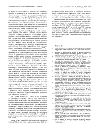 Jornal de Pediatria - Vol. 80, N∫2(Supl), 2004 S33
de estudos de neuroimagem em pacientes com FE sugerem
ativaÁ„o do cÛrtex sensorial quando expostos a estÌmulos
fÛbicos (exemplo: indivÌduos com fobia a cobra apresentam
ativaÁ„o do cÛrtex visual quando frente a imagem de cobras
em vÌdeo). Tais resultados reforÁam a hipÛtese de um
sistema hipersensÌvel para a avaliaÁ„o de (e/ou em respos-
ta a) estÌmulos ameaÁadores especÌficos (nesse sistema, a
amÌgdala exerceria um papel central). No entanto, dados de
estudos de neuroimagem ainda n„o fornecem substratos
anatÙmicos claros para a fisiopatologia das FE43,47.
Estudos de neuroimagem reforÁam o modelo neurobio-
lÛgico do TEPT, que enfatiza a relaÁ„o funcional entre a
amÌgdala, o cÛrtex prÈ-frontal e o hipocampo. Quando
expostos a lembranÁas de eventos traum·ticos, indivÌduos
com TEPT parecem ativar regiıes paralÌmbicas anteriores.
Em comparaÁ„o a grupos controle, no entanto, pacientes
com TEPT exibem menor ativaÁ„o do cÌngulo anterior,
aumento exagerado do fluxo sang¸Ìneo na regi„o da amÌg-
dala, alÈm de diminuiÁ„o exagerada do fluxo em ·reas
difusas associadas a funÁıes cognitivas superiores48-50.
Em suma, os diversos transtornos ansiosos apresentam
semelhanÁas em relaÁ„o aos neurocircuitos envolvidos na
gÍnese de seus sintomas. No entanto, a heterogeneidade
destes tambÈm sugere algumas peculiaridades a suas
psicopatologias. AtravÈs de estudos de neuroimagem, pro-
cura-se identificar padrıes ˙nicos e combinaÁıes de regiıes
cerebrais ativadas ou desreguladas em certos transtornos
ansiosos. Por exemplo, o TOC pode envolver o cÛrtex Ûrbito-
frontal, os n˙cleos da base e o t·lamo43; o TP inclui o
hipocampo, o para-hipocampo e a amÌgdala3-5; a FS apre-
senta alteraÁıes no estriado e na amÌgdala; finalmente, o
TEPT relaciona-se a alteraÁıes na amÌgdala, hipocampo e
cÌngulo anterior. Estudos que envolvem a din‚mica do
tempo de certas regiıes cerebrais (por exemplo: habitua-
Á„o da amÌgdala) tambÈm guiar„o pesquisas futuras. Um
estudo sugere que a amÌgdala direita È parte de um
sistema de detecÁ„o de estÌmulos emocionais din‚mico,
sensÌvel ao tempo, enquanto que a amÌgdala esquerda È
especializada na avaliaÁ„o de estÌmulos contÌnuos e È
sensÌvel ao valor emocional desses estÌmulos. Assim
sendo, os transtornos ansiosos parecem estar associados
a problemas com a amÌgdala direita, enquanto que os
transtornos de humor parecem demonstrar problemas
com a amÌgdala esquerda43.
AtÈ a dÈcada de 80, havia a crenÁa de que os medos e
as preocupaÁıes durante a inf‚ncia eram transitÛrios e
benignos. Hoje se reconhece que podem constituir quadros
patolÛgicos freq¸entes, causando sofrimento e prejudican-
do in˙meras atividades relacionadas ‡ vida da crianÁa ou
adolescente. A identificaÁ„o precoce dos transtornos de
ansiedade pode evitar repercussıes negativas na vida da
crianÁa, tais como faltas constantes ‡ escola e a conseq¸en-
te evas„o escolar, utilizaÁ„o demasiada de serviÁos de
pediatria por queixas som·ticas associadas ‡ ansiedade e,
possivelmente, a ocorrÍncia de problemas psiqui·tricos na
vida adulta.
Apesar da alta prevalÍncia, os transtornos ansiosos de
inÌcio na inf‚ncia s„o muito pouco considerados. N„o trata-
dos, podem privar uma crianÁa de interaÁıes familiares,
sociais e educacionais. O tratamento eficaz requer a com-
binaÁ„o de v·rias intervenÁıes, como a cognitivo-compor-
tamental, a familiar e, freq¸entemente, a medicamentosa.
As pesquisas de neuroimagem tÍm influenciado muito
os modelos neurobiolÛgicos dos transtornos ansiosos. En-
quanto a amÌgdala tem um papel central nas teorias fisio-
patolÛgicas do TEPE e da FS, alteraÁıes difusas caracteri-
zam a fisiopatologia do TP. J· nas FE e no TAS, modelos
apropriados necessitam ser desenvolvidos. AvanÁos no
entendimento das funÁıes da amÌgdala em indivÌduos nor-
mais facilitar„o tanto o esclarecimento dos mecanismos
fisiopatolÛgicos envolvidos nos transtornos ansiosos quanto
seu tratamento.
ReferÍncias
1. Swedo SE, Leonard HL, Allen AJ. New developments in childhood
affective and anxiety disorders. Curr Probl Pediatr. 1994;24:
12-38.
2. Bernstein GA, Borchardt CM, Perwien AR. Anxiety disorders in
children and adolescents: a review of the past 10 years. J Am
Acad Child Adolesc Psychiatry. 1996;35:1110-9.
3. Allen AJ, Leonard H, Swedo SE. Current knowledge of
medications for the treatment of childhood anxiety disorders.
J Am Acad Child Adolesc Psychiatry. 1995;34:976-86.
4. Hirshfeld DR, Rosenbaum JF, Fredman SJ, Kagan J. The
neurobiology of childhood anxiety disorders. In: Charney DS,
Nestler EJ, Bunney BS, editors. Neurobiology of Mental Illness.
New York: Oxford University Press; 1999. p. 823-38.
5. Costello EJ, Angold A. Epidemiology. In: March JS, editor.
Anxiety Disorders in Children and Adolescents. New York:
Guilford; 1995. p 109-24.
6. Sylvester C. Separation anxiety disorder and other anxiety
disorder. In: Sadock BJ, Sadock VA, editors. Kaplan and
Sadockís Comprehensive Textbook of Psychiatry. 7th ed.
Baltimore: Lippincott Williams & Wilkins; 2000, p. 2770-81.
7. Whitaker A, Johnson J, Shaffer D, Rapoport JL, Kalikow K,
Walsh BT, et al. Uncommon troubles in young people: prevalence
estimates of selected psychiatric disorders in a nonreferred
adolescent population. Arch Gen Psychiatry. 1990;47:487-96.
8. Silverman WK, Ginsburg GS. Specific phobia and generalized
anxiety disorder. In: March JS, editor. Anxiety Disorders in
Children and Adolescents. New York: Guilford Press; 1995. p.
151-80.
9. Pollock MH, Otto MW, Sabatino S, Majcher D, Worthington JJ,
McArdle ET, et al. Relationship of childhood anxiety to adult
panic disorder: correlates and influence on course. Am J
Psychiatry. 1996;153:376-81.
10. Last CG, Perrin S, Hersen M, Kazdin AE. A prospective study of
childhood anxiety disorders. J Am Acad Child Adolesc Psychiatry.
1996;35:1502-10.
11. Last CG, Perrin S, Hersen M, Kazdin AE. DSM-III-R anxiety
disorders in children: sociodemographic and clinical
characteristics. J Am Acad Child Adolesc Psychiatry.
1992;31(6):1070-6.
12. Westenberg PM, Siebelink BM, Warmenhoven NJ, Treffers PD.
Separation anxiety and overanxious disorders: relations to age
and level of psychosocial maturity. J Am Acad Child Adolesc
Psychiatry. 1999;38(8):1000-7.
13. Gittelman R, Klein DF. Relationship between separation anxiety
and panic and agoraphobic disorders. Psychopathology. 1984;17
Suppl 1:56-65.
14. Pine DS, Cohen P, Gurley D, Brook J, Ma Y. The risk for early-
adulthood anxiety and depressive disorders in adolescents with
anxiety and depressive disorders. Arch Gen Psychiatry.
1998;55(1):56-64.
15. Last CG, Hersen M, Kazdin A, Orvaschel H, Perrin S. Anxiety
disorders in children and their families. Arch Gen Psychiatry.
1991;48:928-34.
Transtornos ansiosos na inf‚ncia e adolescÍncia ñ Asbahr FR
 