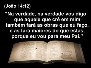 “ Na verdade, na verdade vos digo que aquele que crê em mim também fará as obras que eu faço, e as fará maiores do que estas, porque eu vou para meu Pai.” (João 14:12) 