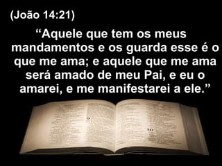 “ Aquele que tem os meus mandamentos e os guarda esse é o que me ama; e aquele que me ama será amado de meu Pai, e eu o amarei, e me manifestarei a ele.” (João 14:21) 