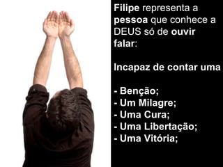 Filipe  representa a  pessoa  que conhece a DEUS só de  ouvir falar : Incapaz de contar uma  - Benção; - Um Milagre; - Uma Cura; - Uma Libertação; - Uma Vitória; 