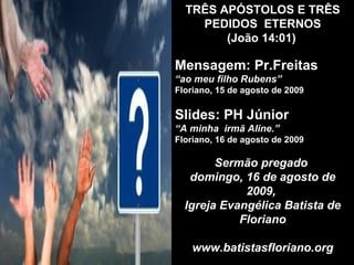 TRÊS APÓSTOLOS E TRÊS  PEDIDOS  ETERNOS   (João 14:01)   Mensagem: Pr.Freitas “ ao meu filho Rubens”   Floriano, 15 de agosto de 2009 Slides: PH Júnior “ A minha  irmã Aline.” Floriano, 16 de agosto de 2009 Sermão pregado  domingo, 16 de agosto de 2009,  Igreja Evangélica Batista de Floriano www.batistasfloriano.org 