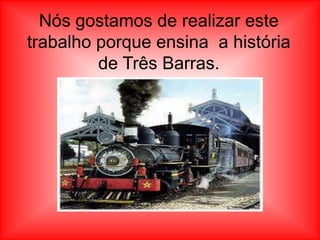 Nós gostamos de realizar este
trabalho porque ensina a história
         de Três Barras.
 