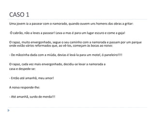 CASO 1 Uma jovem ia a passear com o namorado, quando ouvem uns homens das obras a gritar: Ó cabrão, não a leves a passear! Leva-a mas é para um lugar escuro e come a gaja! O rapaz, muito envergonhado, segue o seu caminho com a namorada e passam por um parque onde estão vários reformados que, ao vê-los, começam às bocas ao noivo: - De mãozinha dada com a miúda, devias é levá-la para um motel, ó paneleiro!!!! O rapaz, cada vez mais envergonhado, decidiu-se levar a namorada a casa e despede-se: - Então até amanhã, meu amor! A noiva responde-lhe: - Até amanhã, surdo de merda!!! 