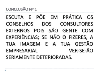 CONCLUSÃO Nº 1 ESCUTA E PÕE EM PRÁTICA OS CONSELHOS DOS CONSULTORES EXTERNOS POIS SÃO GENTE COM EXPERIÊNCIAS; SE NÃO O FIZERES, A TUA IMAGEM E A TUA GESTÃO EMPRESARIAL VER-SE-ÃO SERIAMENTE DETERIORADAS. 