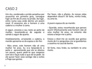 CASO 2 Um réu, condenado a prisão perpétua por assassínio em primeiro grau, consegue fugir ao fim de 25 anos na prisão. Ao fugir, entra numa casa onde dorme um jovem casal. O assassino ata o homem a uma cadeira e a mulher à cama. A seguir, encosta o seu rosto ao peito da mulher, levantando-se de seguida e saindo a seguir do quarto. Imediatamente, arrastando a cadeira, o marido aproxima-se da esposa e diz-lhe: - Meu amor, este homem não vê uma mulher há anos. Eu vi-o beijando-te o peito e  aproveitando que ele se afastou um pouco, quero pedir-te que cooperes com ele e faças tudo o que ele te pedir. Se ele quiser fazer sexo contigo não o evites e finge que gostas. Por favor, não o afastes. As nossas vidas dependem disso!!! Sê forte, minha linda, eu amo-te. A jovem esposa diz ao marido: - Querido, estou reconhecida que penses assim! Efectivamente este homem não vê uma mulher há anos, no entanto não estava a beijar-me o peito. Estava a dizer-me ao ouvido que gostou muito de ti e perguntou-me se guardamos a vaselina na casa de banho. Sê forte, meu lindo; eu também te amo muito. 