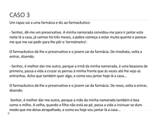 CASO 3 Um rapaz vai a uma farmácia e diz ao farmacêutico: - Senhor, dê-me um preservativo. A minha namorada convidou-me para ir jantar esta noite lá a casa, já saímos há três meses, a pobre começa a estar muito quente e parece-me que me vai pedir para lhe pôr o 'termómetro'. O farmacêutico dá-lhe o preservativo e o jovem sai da farmácia. De imediato, volta a entrar, dizendo: - Senhor, é melhor dar-me outro, porque a irmã da minha namorada, é uma boazona de primeira, passa a vida a cruzar as pernas à minha frente que ás vezes até lhe vejo as entranhas. Acho que também quer algo, e como vou jantar hoje lá a casa... O farmacêutico dá-lhe o preservativo e o jovem sai da farmácia. De novo, volta a entrar, dizendo: Senhor, é melhor dar-me outro, porque a mãe da minha namorada também é boa como o milho. A velha, quando a filha não está ao pé, passa a vida a insinuar-se dum modo que me deixa atrapalhado, e como eu hoje vou jantar lá a casa... 