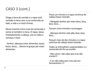 CASO 3 (cont.) Chega a hora da comida e o rapaz está sentado à mesa com a sua namorada ao lado, a mãe e a irmã à frente. Nesse instante entra o pai da namorada e senta-se também à mesa. O rapaz, baixa imediatamente a cabeça, une as mãos e começa a rezar: - Senhor, abençoa estes alimentos, bzzzz, bzzzz, bzzzz,... damos-te graças por estes alimentos. Passa um minuto e o rapaz continua de cabeça baixa rezando: - Obrigado Senhor por estes dons, bzzz, bzzz, bzzz.... Passam cinco minutos e prossegue: - Abençoa Senhor este pão, bzzz, bzzz, bzzz... Passam mais de dez minutos e o rapaz continua de cabeça baixa rezando. Todos se entreolham surpreendidos e a namorada diz-lhe ao ouvido: - Meu amor, não sabia que eras tão crente!!! - E eu não sabia que o teu pai era farmacêutico !!! 