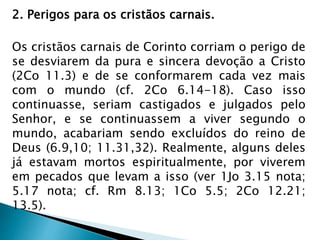 2. Perigos para os cristãos carnais. 
Os cristãos carnais de Corinto corriam o perigo de 
se desviarem da pura e sincera devoção a Cristo 
(2Co 11.3) e de se conformarem cada vez mais 
com o mundo (cf. 2Co 6.14-18). Caso isso 
continuasse, seriam castigados e julgados pelo 
Senhor, e se continuassem a viver segundo o 
mundo, acabariam sendo excluídos do reino de 
Deus (6.9,10; 11.31,32). Realmente, alguns deles 
já estavam mortos espiritualmente, por viverem 
em pecados que levam a isso (ver 1Jo 3.15 nota; 
5.17 nota; cf. Rm 8.13; 1Co 5.5; 2Co 12.21; 
13.5). 
 