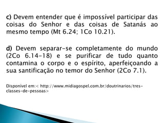 c) Devem entender que é impossível participar das 
coisas do Senhor e das coisas de Satanás ao 
mesmo tempo (Mt 6.24; 1Co 10.21). 
d) Devem separar-se completamente do mundo 
(2Co 6.14-18) e se purificar de tudo quanto 
contamina o corpo e o espírito, aperfeiçoando a 
sua santificação no temor do Senhor (2Co 7.1). 
Disponível em:< http://www.midiagospel.com.br/doutrinarios/tres-classes- 
de-pessoas> 
