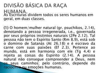 As Escrituras dividem todos os seres humanos em 
geral, em duas classes. 
(1) O homem/mulher natural (gr. psuchikos, 2.14), 
denotando a pessoa irregenerada, i.e., governada 
por seus próprios instintos naturais (2Pe 2.12). Tal 
pessoa não tem o Espírito Santo (Rm 8.9), está sob 
o domínio de Satanás (At 26.18) e é escravo da 
carne com suas paixões (Ef 2.3). Pertence ao 
mundo, está em harmonia com ele (Tg 4.4) e 
rejeita as coisas do Espírito (2.14). A pessoa 
natural não consegue compreender a Deus, nem 
os seus caminhos; pelo contrário, depende do 
raciocínio ou emoções humanas. 
 