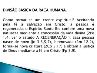 DIVISÃO BÁSICA DA RAÇA HUMANA. 
Como tornar-se um crente espiritual? Aceitando 
pela fé a salvação em Cristo, a pessoa é 
regenerada; o Espírito Santo lhe confere uma nova 
natureza mediante a concessão da vida divina (2Pe 
1.4; ver o estudo A REGENERAÇÃO ). Essa pessoa 
nasce de novo (Jo 3.3,5,7), é renovada (Rm 12.2), 
torna-se nova criatura (2Co 5.17) e obtém a justiça 
de Deus mediante a fé em Cristo (Fp 3.9). 
 