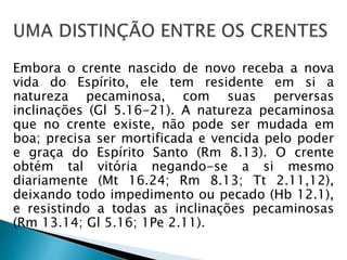 Embora o crente nascido de novo receba a nova 
vida do Espírito, ele tem residente em si a 
natureza pecaminosa, com suas perversas 
inclinações (Gl 5.16-21). A natureza pecaminosa 
que no crente existe, não pode ser mudada em 
boa; precisa ser mortificada e vencida pelo poder 
e graça do Espírito Santo (Rm 8.13). O crente 
obtém tal vitória negando-se a si mesmo 
diariamente (Mt 16.24; Rm 8.13; Tt 2.11,12), 
deixando todo impedimento ou pecado (Hb 12.1), 
e resistindo a todas as inclinações pecaminosas 
(Rm 13.14; Gl 5.16; 1Pe 2.11). 
 