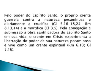 Pelo poder do Espírito Santo, o próprio crente 
guerreia contra a natureza pecaminosa e 
diariamente a crucifica (Gl 5.16-18,24; Rm 
8.13,14) e a mortifica (Cl 3.5). Pela abnegação e 
submissão à obra santificadora do Espírito Santo 
em sua vida, o crente em Cristo experimenta a 
libertação do poder da sua natureza pecaminosa 
e vive como um crente espiritual (Rm 6.13; Gl 
5.16). 
 