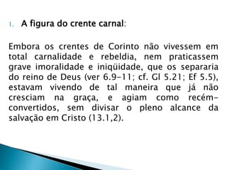 1. A figura do crente carnal: 
Embora os crentes de Corinto não vivessem em 
total carnalidade e rebeldia, nem praticassem 
grave imoralidade e iniqüidade, que os separaria 
do reino de Deus (ver 6.9-11; cf. Gl 5.21; Ef 5.5), 
estavam vivendo de tal maneira que já não 
cresciam na graça, e agiam como recém-convertidos, 
sem divisar o pleno alcance da 
salvação em Cristo (13.1,2). 
 