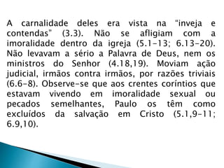 A carnalidade deles era vista na “inveja e 
contendas” (3.3). Não se afligiam com a 
imoralidade dentro da igreja (5.1-13; 6.13-20). 
Não levavam a sério a Palavra de Deus, nem os 
ministros do Senhor (4.18,19). Moviam ação 
judicial, irmãos contra irmãos, por razões triviais 
(6.6-8). Observe-se que aos crentes coríntios que 
estavam vivendo em imoralidade sexual ou 
pecados semelhantes, Paulo os têm como 
excluídos da salvação em Cristo (5.1,9-11; 
6.9,10). 
 
