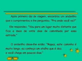 Após primeiro dia de viagem, encontrou um andarilho que o cumprimentou e lhe perguntou:  "Pra onde você vai?“ Ele respondeu:  "Vou para um lugar muito distante que fica a mais de vinte dias de caminhada por essa estrada." O andarilho disse-lhe então:  "Rapaz, este caminho é muito longo, eu conheço um atalho que é dez, e você chega em poucos dias.“ 