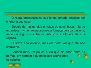 O rapaz prosseguiu na sua longa jornada, ansioso por chegar a sua casa. Depois de muitos dias e noites de caminhada... Já ao entardecer, viu entre as árvores a fumaça de sua casinha, andou e logo viu entre os arbustos a silhueta de sua esposa. Estava anoitecendo, mas ele pode ver que ela não estava só. Andou mais um pouco e viu que ela tinha entre as pernas, um homem a quem estava acariciando os cabelos. 