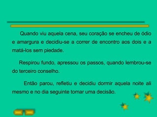 Quando viu aquela cena, seu coração se encheu de ódio e amargura e decidiu-se a correr de encontro aos dois e a matá-los sem piedade. Respirou fundo, apressou os passos, quando lembrou-se do terceiro conselho. Então parou, refletiu e decidiu dormir aquela noite ali mesmo e no dia seguinte tomar uma decisão.  