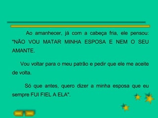 Ao amanhecer, já com a cabeça fria, ele pensou: "NÃO VOU MATAR MINHA ESPOSA E NEM O SEU AMANTE.  Vou voltar para o meu patrão e pedir que ele me aceite de volta. Só que antes, quero dizer a minha esposa que eu sempre FUI FIEL A ELA". 