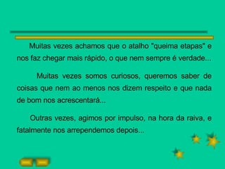 Muitas vezes achamos que o atalho "queima etapas" e nos faz chegar mais rápido, o que nem sempre é verdade... Muitas vezes somos curiosos, queremos saber de coisas que nem ao menos nos dizem respeito e que nada de bom nos acrescentará... Outras vezes, agimos por impulso, na hora da raiva, e fatalmente nos arrependemos depois... 