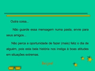 Outra coisa... Não guarde essa mensagem numa pasta, envie para seus amigos... Não perca a oportunidade de fazer (mais) feliz o dia de alguém, pois esta bela história nos instiga à boas atitudes em situações extremas. Beijos! 