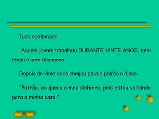 Tudo combinado.  Aquele jovem trabalhou DURANTE VINTE ANOS, sem férias e sem descanso. Depois de vinte anos chegou para o patrão e disse: "Patrão, eu quero o meu dinheiro, pois estou voltando para a minha casa." 