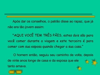 Após dar os conselhos, o patrão disse ao rapaz, que já não era tão jovem assim: "AQUI VOCÊ TEM TRÊS PÃES, estes dois são para você comer durante a viagem e este terceiro é para comer com sua esposa quando chegar a sua casa.“ O homem então, seguiu seu caminho de volta, depois de vinte anos longe de casa e da esposa que ele tanto amava. 