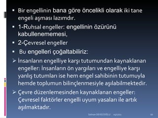 Bir engellinin  bana göre öncelikli olarak  iki tane engeli aşması lazımdır. 1-R uhsal engeller : engellinin özürünü kabullenememesi, 2-Ç evresel engeller Bu  engelleri çoğaltabiliriz: İnsanların engelliye karşı tutumundan kaynaklanan engeller: İnsanların ön yargıları ve engelliye karşı yanlış tutumları ise hem engel sahibinin tutumuyla hemde toplumun bilinçlenmesiyle aşılabilmektedir. Çevre düzenlemesinden kaynaklanan engeller: Çevresel faktörler engelli uyum yasaları ile artık aşılmaktadır.  