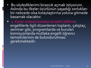 Bu söylediklerimi birazcık açmak istiyorum. Aslında bu ilkeler özürlünün yaşadığı zorlukları bir nebzede olsa kolaylaştırma yoluna gitmede basamak olacaktır. 1. Karar mekanizmalarına dahil edilme : engellilerle ilgili düzenlenen toplantı, çalıştay, seminer gibi, programlarda ve kurulan komisyonlarda mutlaka engelli öğrenci temsilcilerinin de bulundurulması gerekmektedir. 