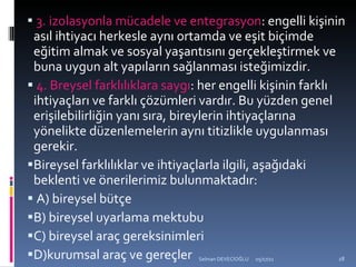 3. izolasyonla mücadele ve entegrasyon : engelli kişinin asıl ihtiyacı herkesle aynı ortamda ve eşit biçimde eğitim almak ve sosyal yaşantısını gerçekleştirmek ve buna uygun alt yapıların sağlanması isteğimizdir. 4. Breysel farklılıklara saygı : her engelli kişinin farklı ihtiyaçları ve farklı çözümleri vardır. Bu yüzden genel erişilebilirliğin yanı sıra, bireylerin ihtiyaçlarına yönelikte düzenlemelerin aynı titizlikle uygulanması gerekir.  Bireysel farklılıklar ve ihtiyaçlarla ilgili, aşağıdaki beklenti ve önerilerimiz bulunmaktadır: A) bireysel bütçe B) bireysel uyarlama mektubu C) bireysel araç gereksinimleri D)kurumsal araç ve gereçler 