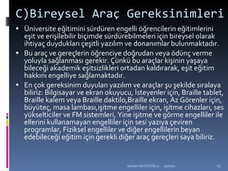 C)Bireysel Araç Gereksinimleri Üniversite eğitimini sürdüren engelli öğrencilerin eğitimlerini eşit ve erişilebilir biçimde sürdürebilmeleri için bireysel olarak ihtiyaç duydukları çeşitli yazılım ve donanımlar bulunmaktadır.  Bu araç ve gereçlerin öğrenciye doğrudan veya ödünç verme yoluyla sağlanması gerekir. Çünkü bu araçlar kişinin yaşaya bileceği akademik eşitsizlikleri ortadan kaldırarak, eşit eğitim hakkını engelliye sağlamaktadır.  En çok gereksinim duyulan yazılım ve araçlar şu şekilde sıralaya biliriz: Bilgisayar ve ekran okuyucu, İsteyenler için, Braille tablet, Braille kalem veya Braille daktilo,Braille ekran, Az Görenler için, büyüteç, masa lambası,işitme engelliler için, işitme cihazları, ses yükselticiler ve FM sistemleri, Yine işitme ve görme engelliler ile ellerini kullanamayan engelliler için sesi yazıya çeviren programlar, Fiziksel engelliler ve diğer engellilerin beyan edebileceği eğitim için gerekli diğer araç gereçleri saya biliriz. 