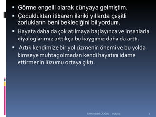 Görme engelli olarak dünyaya gelmiştim. Çocukluktan itibaren ileriki yıllarda çeşitli zorlukların beni beklediğini biliyordum. Hayata daha da çok atılmaya başlayınca ve insanlarla diyaloglarımız arttıkça bu kaygımız daha da arttı. Artık kendimize bir yol çizmenin önemi ve bu yolda kimseye muhtaç olmadan kendi hayatını idame ettirmenin lüzumu ortaya çıktı.  
