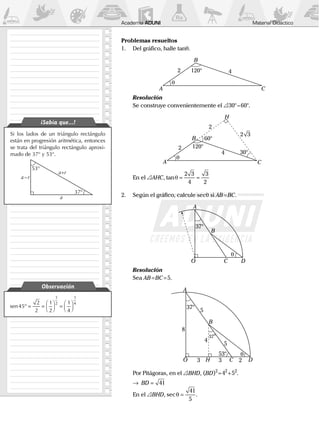 Material DidácticoAcademia ADUNI
Si los lados de un triángulo rectángulo
están en progresión aritmética, entonces
se trata del triángulo rectángulo aproxi-
mado de 37° y 53°.
53°
37°
a+r
a–r
a
¡Sabía que...!
sen45
2
2
1
2
1
4
1
2
1
4
° = =



 =




Observación
Problemas resueltos
1.	 Del gráfico, halle tanq.
	 θ
A
B
C
120°2 4
	 Resolución
	 Se construye convenientemente el  30° – 60°.
	 θ
A
B
H
C
120°
60°
30°
2
2
4
2 3
	 En el  AHC, tanθ = =
2 3
4
3
2
2.	 Según el gráfico, calcule secq si AB=BC.
	
A
B
CO D
37°
θ
	 Resolución
	Sea AB=BC=5.
	
A
B
CO D
37°
37°
53°
33
5
5
8
4
2H
θ
	 Por Pitágoras, en el  BHD, (BD)2
=42
+52
.
	 →	 BD = 41
	 En el  BHD, secθ =
41
5
.
 