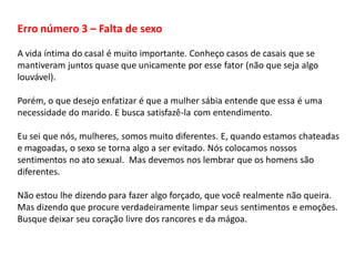 Erro número 3 – Falta de sexo
A vida íntima do casal é muito importante. Conheço casos de casais que se
mantiveram juntos quase que unicamente por esse fator (não que seja algo
louvável).
Porém, o que desejo enfatizar é que a mulher sábia entende que essa é uma
necessidade do marido. E busca satisfazê-la com entendimento.
Eu sei que nós, mulheres, somos muito diferentes. E, quando estamos chateadas
e magoadas, o sexo se torna algo a ser evitado. Nós colocamos nossos
sentimentos no ato sexual. Mas devemos nos lembrar que os homens são
diferentes.
Não estou lhe dizendo para fazer algo forçado, que você realmente não queira.
Mas dizendo que procure verdadeiramente limpar seus sentimentos e emoções.
Busque deixar seu coração livre dos rancores e da mágoa.
 