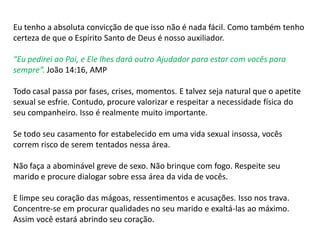 Eu tenho a absoluta convicção de que isso não é nada fácil. Como também tenho
certeza de que o Espírito Santo de Deus é nosso auxiliador.
“Eu pedirei ao Pai, e Ele lhes dará outro Ajudador para estar com vocês para
sempre”. João 14:16, AMP
Todo casal passa por fases, crises, momentos. E talvez seja natural que o apetite
sexual se esfrie. Contudo, procure valorizar e respeitar a necessidade física do
seu companheiro. Isso é realmente muito importante.
Se todo seu casamento for estabelecido em uma vida sexual insossa, vocês
correm risco de serem tentados nessa área.
Não faça a abominável greve de sexo. Não brinque com fogo. Respeite seu
marido e procure dialogar sobre essa área da vida de vocês.
E limpe seu coração das mágoas, ressentimentos e acusações. Isso nos trava.
Concentre-se em procurar qualidades no seu marido e exaltá-las ao máximo.
Assim você estará abrindo seu coração.
 