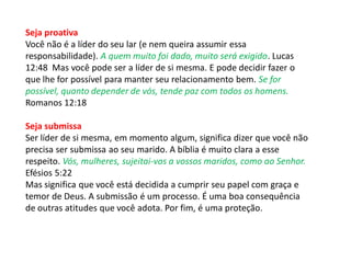 Seja proativa
Você não é a líder do seu lar (e nem queira assumir essa
responsabilidade). A quem muito foi dado, muito será exigido. Lucas
12:48 Mas você pode ser a líder de si mesma. E pode decidir fazer o
que lhe for possível para manter seu relacionamento bem. Se for
possível, quanto depender de vós, tende paz com todos os homens.
Romanos 12:18
Seja submissa
Ser líder de si mesma, em momento algum, significa dizer que você não
precisa ser submissa ao seu marido. A bíblia é muito clara a esse
respeito. Vós, mulheres, sujeitai-vos a vossos maridos, como ao Senhor.
Efésios 5:22
Mas significa que você está decidida a cumprir seu papel com graça e
temor de Deus. A submissão é um processo. É uma boa consequência
de outras atitudes que você adota. Por fim, é uma proteção.
 