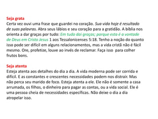 Seja grata
Certa vez ouvi uma frase que guardei no coração. Sua vida hoje é resultado
de suas palavras. Abra seus lábios e seu coração para a gratidão. A bíblia nos
orienta a dar graças por tudo: Em tudo dai graças; porque esta é a vontade
de Deus em Cristo Jesus 1 aos Tessalonicenses 5:18. Tenho a noção do quanto
isso pode ser difícil em alguns relacionamentos, mas a vida cristã não é fácil
mesmo. Ore, profetize, louve ao invés de reclamar. Faça isso para colher
frutos bons.
Seja atenta
Esteja atenta aos detalhes do dia a dia. A vida moderna pode ser corrida e
difícil. E as constantes e crescentes necessidades podem nos distrair. Mas
não perca seu marido de foco. Esteja atenta a ele. Ele não é somente a casa
arrumada, os filhos, o dinheiro para pagar as contas, ou a vida social. Ele é
uma pessoa cheia de necessidades específicas. Não deixe o dia a dia
atropelar isso.
 