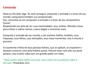Conclusão
Deixa eu lhe dizer algo. Se você conseguir conquistar a amizade e o amor do seu
marido, conquistará também sua compreensão.
Sim, concentre-se em conquistar a amizade e o amor do seu companheiro.
Como?
Respeitando seu jeito de ser, suas necessidades, seus sonhos. Abrindo a boca
para criticar e cobrar menos, e para elogiar e incentivar mais.
Conquiste a amizade do seu marido, e ele aceitará melhor, também, suas
fraquezas, suas falhas, suas distrações, seus maus momentos. Isso é vínculo e
parceria.
O casamento é feito de duas pessoas falíveis, que se apóiam, se respeitam e
desejam construir uma bela história juntas. Procure fazer com zelo sua parte
porque: uma mulher sábia tem um grande poder em mãos.
“Toda mulher sábia edifica sua casa, mas a tola com as próprias mãos a
derruba”. Provérbios 14:1
 