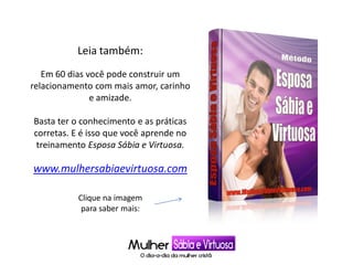 Leia também:
Em 60 dias você pode construir um
relacionamento com mais amor, carinho
e amizade.
Basta ter o conhecimento e as práticas
corretas. E é isso que você aprende no
treinamento Esposa Sábia e Virtuosa.
www.mulhersabiaevirtuosa.com
Clique na imagem
para saber mais:
 