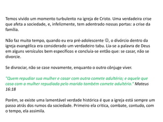 Temos vivido um momento turbulento na igreja de Cristo. Uma verdadeira crise
que afeta a sociedade, e, infelizmente, tem adentrado nossas portas: a crise da
família.
Não faz muito tempo, quando eu era pré-adolescente , o divórcio dentro da
igreja evangélica era considerado um verdadeiro tabu. Lia-se a palavra de Deus
em alguns versículos bem específicos e concluía-se então que: se casar, não se
divorcie.
Se divrociar, não se case novamente, enquanto o outro cônjuge viver.
"Quem repudiar sua mulher e casar com outra comete adultério; e aquele que
casa com a mulher repudiada pelo marido também comete adultério.“ Mateus
16:18
Porém, se existe uma lamentável verdade histórica é que a igreja está sempre um
passo atrás dos rumos da sociedade. Primeiro ela critica, combate, contudo, com
o tempo, ela assimila.
 