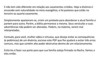 E não tem sido diferente em relação aos casamentos cristãos. Hoje o divórcio é
encarado com naturalidade no meio evangélico, e há pastores que estão no
terceiro ou quarto casamento.
Simplesmente apaixonam-se, criam um pretexto para abandonar a atual família e
partem para outra. Porém, a bíblia permanece a mesma. Seus versículos e suas
advertências não podem ser alteradas. Podem, no máximo, serem mal
interpretadas.
Contudo, para você, mulher sábia e virtuosa, que deseja evitar as consequências
(e polêmicas) de um divórcio, escrevo este PDF que lhe ajudará a evitar três erros
comuns, mas que contém alto poder destrutivo dentro de um relacionamento.
Evitá-los é fazer sua parte para que sua família esteja firmada na Rocha. Vamos a
eles então.
 