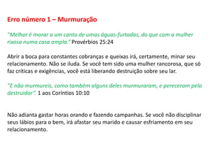 Erro número 1 – Murmuração
"Melhor é morar a um canto de umas águas-furtadas, do que com a mulher
rixosa numa casa ampla.“ Provérbios 25:24
Abrir a boca para constantes cobranças e queixas irá, certamente, minar seu
relacionamento. Não se iluda. Se você tem sido uma mulher rancorosa, que só
faz críticas e exigências, você está liberando destruição sobre seu lar.
“E não murmureis, como também alguns deles murmuraram, e pereceram pelo
destruidor”. 1 aos Coríntios 10:10
Não adianta gastar horas orando e fazendo campanhas. Se você não disciplinar
seus lábios para o bem, irá afastar seu marido e causar esfriamento em seu
relacionamento.
 