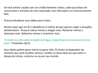 Se você estiver casada com um cristão temente a Deus, saiba que talvez ele
nunca tome a iniciativa de uma separação, mas não espere um relacionamento
feliz.
Procure disciplinar seus lábios para o bem.
Muitas vezes agir em fé e obediência é melhor do que apenas reagir a situações
desfavoráveis. Procure cobrar menos e elogiar mais. Reclamar menos e
abençoar mais. Debochar menos e incentivar mais.
“A morte e a vida estão no poder da língua; e aquele que a ama comerá do seu
fruto”. Provérbios 18:21
Seus lábios podem gerar morte ou gerar vida. Os frutos só dependem da
semente que você escolher semear. Lembre-se disso toda vez que sentir o
desejo de criticar, reclamar ou acusar seu marido.
 