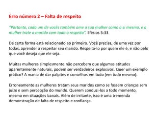 Erro número 2 – Falta de respeito
“Portanto, cada um de vocês também ame a sua mulher como a si mesmo, e a
mulher trate o marido com todo o respeito”. Efésios 5:33
De certa forma está relacionado ao primeiro. Você precisa, de uma vez por
todas, aprender a respeitar seu marido. Respeitá-lo por quem ele é, e não pelo
que você deseja que ele seja.
Muitas mulheres simplesmente não percebem que algumas atitudes
aparentemente naturais, podem ser verdadeiros explosivos. Quer um exemplo
prático? A mania de dar palpites e conselhos em tudo (em tudo mesmo).
Erroneamente as mulheres tratam seus maridos como se fossem crianças sem
juízo e sem percepção do mundo. Querem conduzi-los a todo momento,
mesmo em situações banais. Além de irritante, isso é uma tremenda
demonstração de falta de respeito e confiança.
 